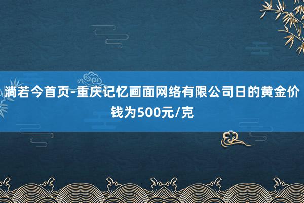 淌若今首页-重庆记忆画面网络有限公司日的黄金价钱为500元/克